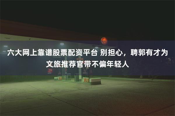 六大网上靠谱股票配资平台 别担心，聘郭有才为文旅推荐官带不偏年轻人