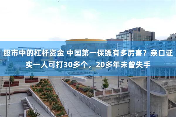 股市中的杠杆资金 中国第一保镖有多厉害？亲口证实一人可打30多个，20多年未曾失手