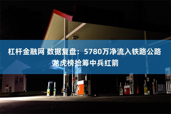 杠杆金融网 数据复盘：5780万净流入铁路公路 龙虎榜抢筹中兵红箭