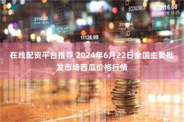 在线配资平台推荐 2024年6月22日全国主要批发市场西瓜价格行情