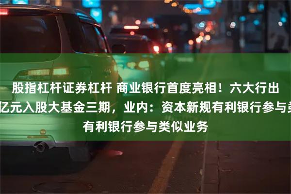 股指杠杆证券杠杆 商业银行首度亮相！六大行出资1140亿元入股大基金三期，业内：资本新规有利银行参与类似业务