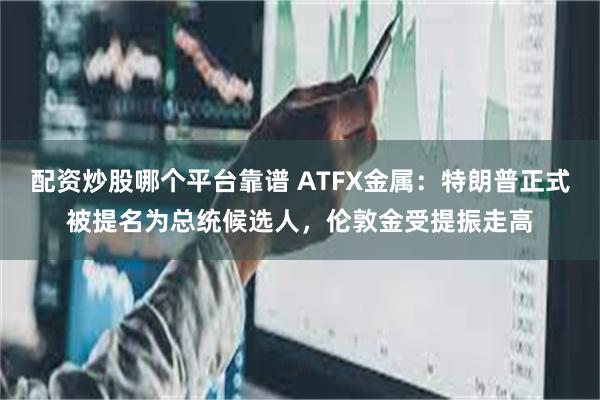 配资炒股哪个平台靠谱 ATFX金属：特朗普正式被提名为总统候选人，伦敦金受提振走高