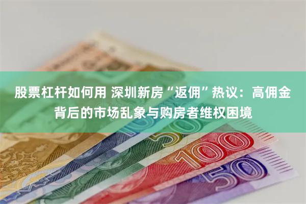 股票杠杆如何用 深圳新房“返佣”热议：高佣金背后的市场乱象与购房者维权困境