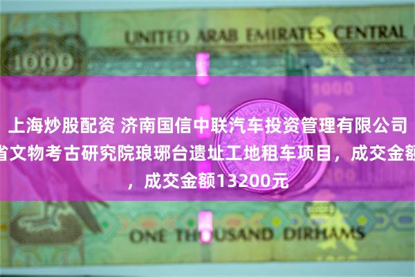 上海炒股配资 济南国信中联汽车投资管理有限公司中标山东省文物考古研究院琅琊台遗址工地租车项目，成交金额13200元