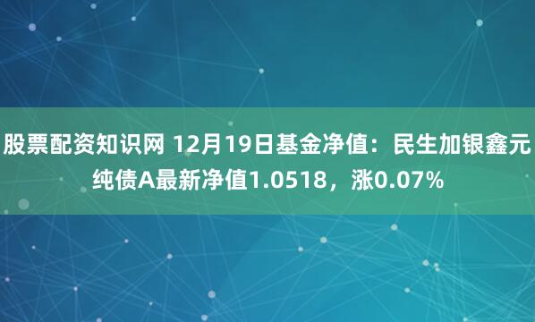 股票配资知识网 12月19日基金净值：民生加银鑫元纯债A最新净值1.0518，涨0.07%