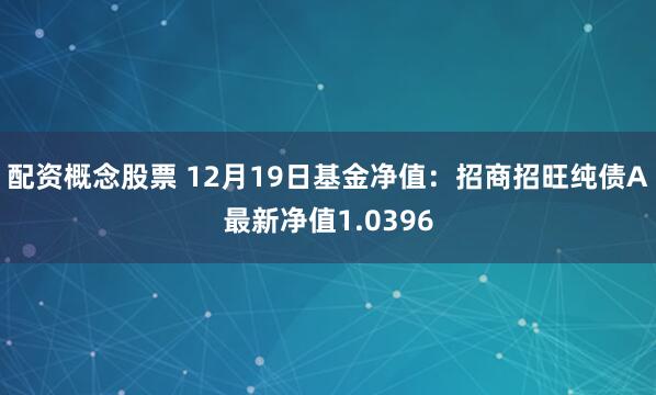 配资概念股票 12月19日基金净值：招商招旺纯债A最新净值1.0396