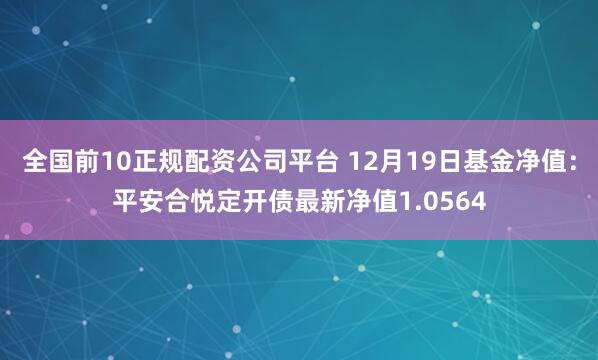 全国前10正规配资公司平台 12月19日基金净值：平安合悦定开债最新净值1.0564