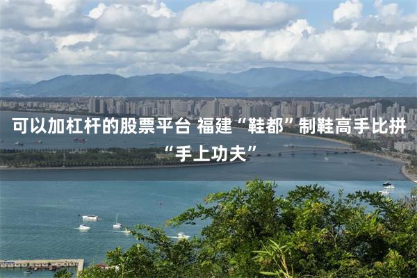 可以加杠杆的股票平台 福建“鞋都”制鞋高手比拼“手上功夫”