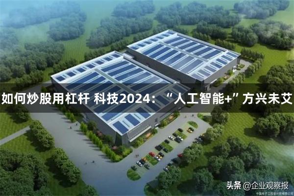 如何炒股用杠杆 科技2024：“人工智能+”方兴未艾