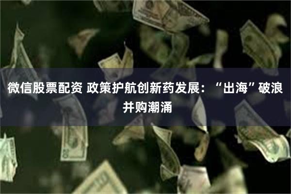 微信股票配资 政策护航创新药发展：“出海”破浪 并购潮涌