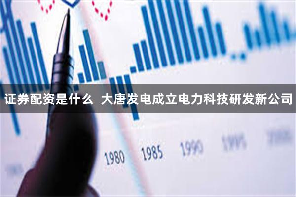 证券配资是什么  大唐发电成立电力科技研发新公司