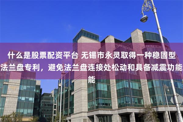 什么是股票配资平台 无锡市永灵取得一种稳固型法兰盘专利，避免法兰盘连接处松动和具备减震功能