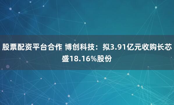 股票配资平台合作 博创科技：拟3.91亿元收购长芯盛18.16%股份