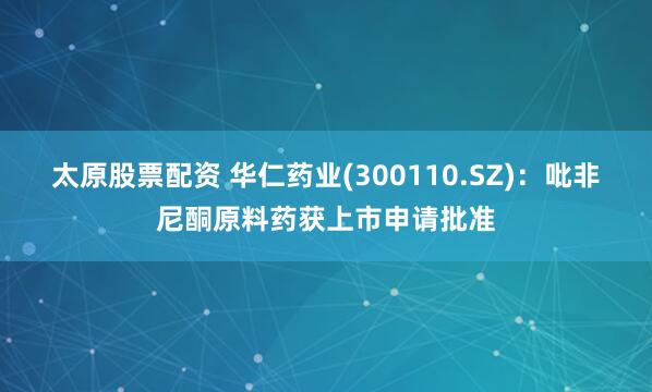 太原股票配资 华仁药业(300110.SZ)：吡非尼酮原料药获上市申请批准