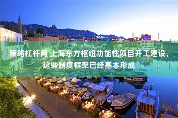 策略杠杆网 上海东方枢纽功能性项目开工建设，这些制度框架已经基本形成