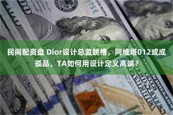 民间配资盘 Dior设计总监跳槽，阿维塔012或成孤品，TA如何用设计定义高端？