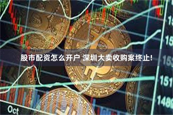 股市配资怎么开户 深圳大卖收购案终止!