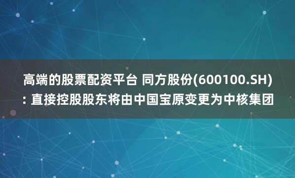 高端的股票配资平台 同方股份(600100.SH): 直接控股股东将由中国宝原变更为中核集团