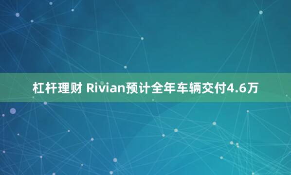 杠杆理财 Rivian预计全年车辆交付4.6万