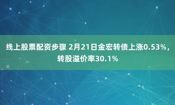 线上股票配资步骤 2月21日金宏转债上涨0.53%，转股溢价率30.1%