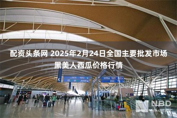 配资头条网 2025年2月24日全国主要批发市场黑美人西瓜价格行情