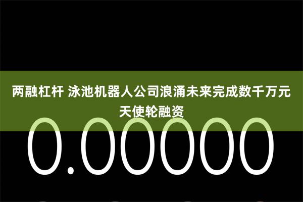 两融杠杆 泳池机器人公司浪涌未来完成数千万元天使轮融资