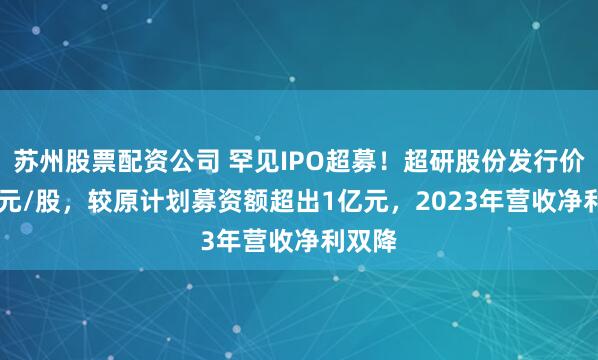 苏州股票配资公司 罕见IPO超募！超研股份发行价6.70元/股，较原计划募资额超出1亿元，2023年营收净利双降