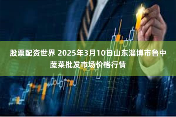 股票配资世界 2025年3月10日山东淄博市鲁中蔬菜批发市场价格行情