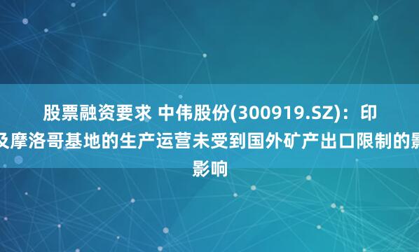 股票融资要求 中伟股份(300919.SZ)：印尼及摩洛哥基地的生产运营未受到国外矿产出口限制的影响