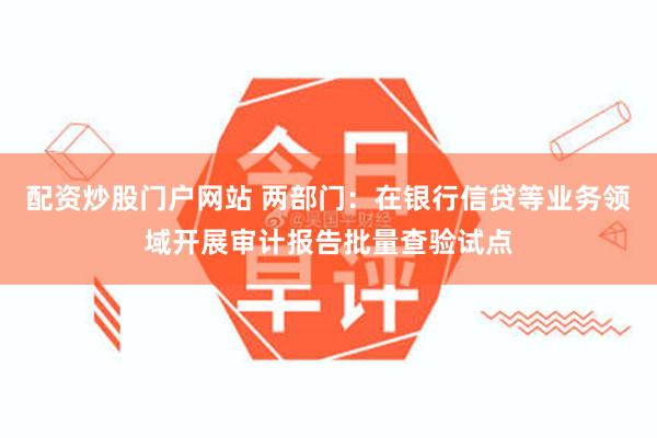 配资炒股门户网站 两部门：在银行信贷等业务领域开展审计报告批量查验试点